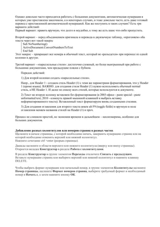 Однако довольно часто приходится работать с большими документами, автоматическая нумерация в которых уже проставлена заказчиком, а в некоторых случаях, и тоже довольно часто, есть даже готовый перевод с проставленной автоматической нумерацией. Как же поступить в таких случаях? Есть три варианта действий: 
Первый вариант: править вручную, что долго и неудобно, к тому же есть шанс что-либо пропустить. 
Второй вариант – перед объединением оригинала и перевода в двуязычную таблицу, «прогоняем» оба текста через вот такой макрос 
Sub NoNumbering() ActiveDocument.ConvertNumbersToText End Sub 
Этот макрос – превращает все номера в обычный текст, который не «разъедется» при переносе из одной колонки в другую. 
Третий вариант - «параллельные стили»: достаточно сложный, но более выигрышный при работе с большими документами, чем предыдущие пляски с бубном. 
Порядок действий: 
1) Для второй колонки создать «параллельные стили». 
Напр., для Header 1 - создаем стиль Header (1) с теми же параметрами форматирования, что у Header 1 (кроме языка). ВАЖНО: для создания стиля Header (1) нужно использовать обычный normal стиль, а НЕ Header 1. И далее по списку всех стилей, которые используются в документе. 
2) Текст во вторую колонку вставляем без форматирования (в 2003 офисе - paste special - paste unformatted text; 2010 - кликнуть правой мышиной клавишей и выбрать вставку неформатированного текста). Вставленный текст форматируем вновь созданными стилями. 
3) Для создания оглавления для второго текста жмем alt F9 (toggle fields) и вручную в поле оглавления меняем названия стилей на Header (1) и проч. 
Процесс не слишком простой, но экономия времени в дальнейшем – несоизмерима, особенно для больших документов. 
Добавление разных колонтитулов или номеров страниц в разных частях 
Щелкните в начале страницы, с которой необходимо начать, завершить нумерацию страниц или на которой необходимо изменить верхний или нижний колонтитул. 
Нажмите сочетание ctrl +enter (разрыв страницы). 
Дважды щелкните в области верхнего или нижнего колонтитула (вверху или внизу страницы). Откроется вкладка Конструктор в разделе Работа с колонтитулами. 
В разделе Конструктор в группе элементов Переходы отключите Связать с предыдущим. 
Вставьте нумерацию страниц или выберите верхний или нижний колонтитул и нажмите клавишу DELETE. 
Чтобы выбрать формат нумерации или начальный номер, в группе элементов Колонтитулы щелкните Номер страницы, щелкните Формат номеров страниц, выберите требуемый формат и необходимый номер в Начать с, а затем нажмите кнопку ОК. 
 