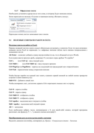 5.1.7 Оформление сносок 
Необходимо установить курсор после того слова, к которому будет написана сноска. 
Затем переходим на закладку «Ссылки» и нажимаем кнопку «Вставить сноску». 
Переходим в конец листа и записываем текст сноски. 
5.2 ПОЛЕЗНЫЕ СОВЕТЫ ПО РАБОТЕ В EXCEL 
Полезные советы по работе в Excel: 
Перевод названий листов в книге следует обязательно согласовать с клиентом. Если это мало возможно: названия листов Excel не переводим, т.к. цифровые значения таблиц часто связаны гиперссылками с названиями листов 
Alt+Enter – позволяет добавить строку внутри ячейки (то же, что и абзацный отступ в Word); 
Если нужно ввести простую дробь, например 1/8, поставьте перед дробью "0 и пробел" 
Ctrl+; (или Ctrl+ж) – ввод текущей даты 
Ctrl+Shift+: (или Ctrl+Shift+ж) – ввод текущего времени 
Ctrl+PageUp или PageDown – переход на следующий или предыдущий лист открытой книги 
Ctrl+Tab – переключение между открытыми книгами 
Чтобы быстро перейти на нужный лист книги, кликните правой кнопкой на любой кнопке прокрутки (стрелки в левом нижнем углу) 
Shift+F11 – Добавить новый лист 
Чтобы скопировать лист, достаточно держать Ctrl и перетащить мышью лист в сторону. 
Ctrl+0 – скрыть столбец 
Ctrl+9 – скрыть строку 
Ctrl+Shift+0 – отобразить столбец 
Ctrl+Shift+9 – отобразить строку 
Ctrl+пробел – выделение всего текущего столбца 
Shift +пробел – выделение всей текущей строки 
Alt+= – автосумма 
Если необходимо набрать число, начинающееся с 0, или какой-либо символ, который программа распознает, как формулу (*, +, =), введите сначала апостроф (') 
Преобразование результатов вычислений в значения 
Выделить диапазон или ячейку, скопировать ее, Правка – Специальная вставка – Значения. 
 