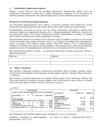 1. Требования по оформлению перевода 
Начнем с самого простого, так как настоящее руководство предназначено прежде всего для переводчика, начинающего славный путь в сфере коммерческих переводов. И, как выясняется на практике, владение электронным «пишущим инструментом» у многих новичков далеко не на высоте. 
Инструменты Word. Базовое форматирование 
Для облегчения форматирования текста работа в текстовом редакторе Word обязательно должна осуществляться в режиме непечатаемых знаков. (Кнопка «¶» в меню «Абзац» на главной панели). 
В выравнивании заголовков по центру листа не следует использовать табуляторы и пробелы (при изменении шрифта или параметров страницы текст, «отформатированный» пробелами, изменится до неузнаваемости), вместо этого следует пользоваться кнопкой «выравнивание по центру» на главной панели (меню). Остальной текст следует выравнивать по ширине. 
При выполнении заказов использовать во всем документе один вид шрифта для одного и того же вида текста (заголовков одного уровня, основного текста и т.д.). Размер и тип шрифта могут варьироваться, однако за стандарт в БП «Трактат» принят шрифт «Times New Roman», 11–12, с междустрочным интервалом 0. Размер полей строго не регламентирован, однако рекомендуется либо руководствоваться здравым смыслом, либо придерживаться значений в 1,5 см по всем краям плюс 0,5 см на переплет. 
При невозможности работы в рисунке – под рисунком необходимо вставлять двуязычную таблицу с переводом надписей: 
Оригинал 
Перевод 
1.1. Работа с таблицами 
При наличии в оригинале документа относительно несложных таблиц создавать таблицы следует самостоятельно (не прибегая к распознаванию, которое нередко «уродует» таблицы). Меню «Вставка» → «Таблица». 
При наличии в документе реквизитов или скрытых таблиц следует делать невидимую таблицу. Для этого нужно выделить созданную таблицу и выбрать пункт «Нет границ» в меню «Абзац» на главной панели или через правую клавишу мыши (см. «Границы и заливка»): 
Для отображения сетки таблицы выбрать пункт «Отобразить сетку» в том же меню. 
Подробные инструкции по форматированию – см. раздел по работе с инструментами Word в Приложениях: п. 4.1.2–4.1.6. 
 