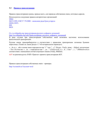 5.3 Правила транслитерации 
Правила транслитерация нужны, прежде всего, для перевода собственных имен, почтовых адресов. 
Используются следующие правила авторитетных организаций: 
МВД 
ISO 9:1995, ГОСТ 7.79-2000 – написание ряда букв устарело 
ООН (1987) 
BSI 
BGN 
См. ru.wikipedia.org транслитерация русского алфавита латиницей 
http://ru.wikipedia.org/wiki/Транслитерация_русского_алфавита_латиницей 
В ряде случаев при транслитерации собственных имен возможно частичное использование фонетической транскрипции. 
Русские имена транскрибируются в соответствии с правилами транскрипции латиницы буквами кириллицы. (Также см. выше раздел 1.7 «О нотариальном переводе»). 
«…й» и «…ий» в конце имен передаются как “i ” или “…y” (Sergey, Vitaly), реже – Aleksei; исключение – Yuri. В отчестве: «…ье…» передается как “…ye…” (Vitalyevich), а «…й…» как “…i…” (Mikhailovich) в соответствии с написанием соответствующего имени (Vitaly, Mikhail). 
skiY не рекомендуется. В БП «Трактат» принята транслитерация sKY. 
Правила транслитерации собственных имен – примеры: 
http://ru.translit.ru/?account=mvd 
 