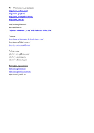 5.4 Рекомендуемые закладки 
http://www.onelook.com/ 
http://www.google.ru/ 
http://www.acronymfinder.com/ 
http://www.sokr.ru/ 
http://slovari.gramota.ru/ 
www.multitran.ru 
Образцы договоров (АНГ): http://contracts.onecle.com/ 
Словари: 
http://financial-dictionary.thefreedictionary.com/ 
http://gaap.ru/biblio/glossary/ 
http://www.perfekt.ru/dict.htm 
Редкие языки: 
http://www.word2word.com/ 
http://www.multitran.ru 
http://www.lexicool.com/ 
Глоссарии, справочники 
http://www.glossary.ru/ 
http://www.gramota.ru/slovari/ 
http://slovari.yandex.ru/ 
 