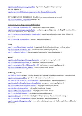 http://slovari.info/lawyer/slovar_lawyer.htm – legal terminology (monolingual glossary) 
http://dic.academic.ru/ 
http://fin-lawyer.ru/2008/normativnye-pravovye-akty-rf-na-anglijskom-yazyke/ 
ПЕРЕВОД ЗАКОНОВ И КОДЕКСОВ НА АНГ. (рунглиш, но пользоваться можно) 
http://www.wjin.net/tax_lawyers.html налоги США 
Management, marketing, business administration: 
http://www.perfekt.ru/dict/manag.html – management (monolingual glossary) 
http://www.traectoria.ru/glossary/char.%C0/ – quality management (glossary with English term translations and Russian explanations, about 500 entries) 
http://www.big.spb.ru/consulting/con...glossary.shtml – logistics (monolingual glossary, about 100 entries) 
Insurance: 
http://www.perfekt.ru/dict/ins.html – insurance (monolingual glossary) 
Trade: 
http://www.perfekt.ru/dict/abb-econ.html – foreign trade (English-Russian dictionary of abbreviations) 
http://www.perfekt.ru/dict/cus/a.html – customs and tariffs (monolingual glossary) 
http://www.lexim.ru/reference/ – foreign trade and transportation (monolingual glossary) 
Science: 
http://slovari.info/geological/slovar_geological.htm – geology (monolingual glossary) 
http://www.astronet.ru/db/glossary/_e1 – astronomy (monolingual glossary) 
http://www.radwaste.ru/News/Main/view?id=3109 – nuclear energy (monolingual glossary) 
http://www.stathelp.ru/glossary_stat.html – statistics (monolingual glossary) 
Technology, industry: 
http://oilterms.hut.ru/ – oil&gas, electrical, financial, sea drilling (English-Russian dictionary, both directions) 
http://www.nefte.ru/slov/1.htm – petroleum industry (monolingual glossary) 
http://katori.pochta.ru/htm_doc_zip/term_npp.htm – petroleum industry (monolingual glossary) 
http://slovari.info/polygraphic/slovar_polygraphic.htm – polygraphy (monolingual glossary) 
http://www.upakovano.ru/equipment/glossary/ – polygraphy (monolingual glossary) 
http://pgprint.ru/dictionary.phtml/ – polygraphy (monolingual glossary) 
http://dek-art.ru/words.php?char=%C0 – polygraphy (monolingual glossary) 
http://www.print-base.ru/glossary/ – polygrahpy (monolingual glossary) 
http://www.beton.ru/ – construction industry (monolingual glossary, click on Бетонный словарь) 
http://www.perfekt.ru/dict/stroi.html – construction industry (monolingual glossary) 
http://www.yurkevich.ru/glossary.php – construction industry (glossary with English equivalents and Russian translations) 
 