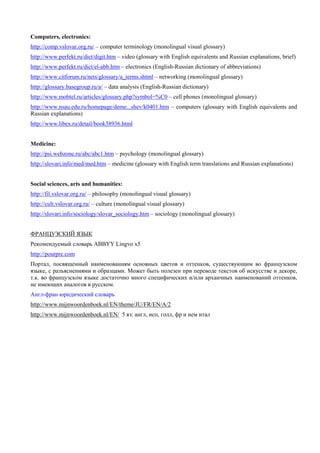 Computers, electronics: 
http://comp.vslovar.org.ru/ – computer terminology (monolingual visual glossary) 
http://www.perfekt.ru/dict/digit.htm – video (glossary with English equivalents and Russian explanations, brief) 
http://www.perfekt.ru/dict/el-abb.htm – electronics (English-Russian dictionary of abbreviations) 
http://www.citforum.ru/nets/glossary/a_terms.shtml – networking (monolingual glossary) 
http://glossary.basegroup.ru/a/ – data analysis (English-Russian dictionary) 
http://www.mobtel.ru/articles/glossary.php?symbol=%C0 – cell phones (monolingual glossary) 
http://www.nsau.edu.ru/homepage/deme...shev/k0401.htm – computers (glossary with English equivalents and Russian explanations) 
http://www.libex.ru/detail/book38936.html 
Medicine: 
http://psi.webzone.ru/abc/abc1.htm – psychology (monolingual glossary) 
http://slovari.info/med/med.htm – medicine (glossary with English term translations and Russian explanations) 
Social sciences, arts and humanities: 
http://fil.vslovar.org.ru/ – philosophy (monolingual visual glossary) 
http://cult.vslovar.org.ru/ – culture (monolingual visual glossary) 
http://slovari.info/sociology/slovar_sociology.htm – sociology (monolingual glossary) 
ФРАНЦУЗСКИЙ ЯЗЫК 
Рекомендуемый словарь ABBYY Lingvo x5 
http://pourpre.com 
Портал, посвященный наименованиям основных цветов и оттенков, существующим во французском языке, с разъяснениями и образцами. Может быть полезен при переводе текстов об искусстве и декоре, т.к. во французском языке достаточно много специфических и/или архаичных наименований оттенков, не имеющих аналогов в русском. 
Англ-фран юридический словарь 
http://www.mijnwoordenboek.nl/EN/theme/JU/FR/EN/A/2 
http://www.mijnwoordenboek.nl/EN/ 5 яз: англ, исп, голл, фр и нем итал  
