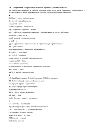 5.9 Сокращения, употребляемые в деловой переписке (английский язык) 
Для переводчика-референта в крупной компании очень важно знать сокращения, употребляемые в деловой переписке. Ниже привожу список наиболее часто употребляемых сокращений. 
A 
abt (about) – около, приблизительно 
abv (above) – выше; более, чем 
a/c (account) – счет 
accptbl (acceptable) – приемлемый 
acpt (acceptance) 1. приемка; 2. акцепт 
adv – 1. (advanced) усовершенствованный; 2. (advise) сообщать; (advice) сообщение 
agn (again) – снова, опять 
am[n]t (amount) – количество; сумма 
an (and) – и 
арргох (approximate) – приблизительный; (approximately) – приблизительно 
Apr (April) – апрель 
arrg[t] (arrangement) – соглашение, договоренность 
art (article) – статья, пункт 
arrv (arrival) – прибытие 
a.s.a.p. (as soon as possible) – как можно скорее 
assly (assembly) – сборка 
asst (assistant) – помощник 
att, attn (attention; for the attention of) внимание; вниманию 
Aug (August) – август 
AWB (air waybill) – авианакладная 
B 
b 1. (base) база, основание 2. (before) до, перед; 3.( billion) миллиард 
В/Е (bill of exchange) – переводный вексель, тратта 
best regs (best regards) – с уважением 
Bkg (bookkeeping) – бухгалтерский учет 
bkgs (bookings) – заказы 
B/L, b/1 (bill of lading) – коносамент 
bnk (bank) – банк 
btw(n) (between) – между, в промежутке 
C 
CFM (confirm) – подтвердите 
chg(s) (charge(s)) – расход(-ы); долговые обязательства 
C.O.D. (cash on delivery) – наложенный платеж 
Con (contract) – договор, контракт 
conv (conversation) – разговор 
CRT (current) – текущий 
ctn (carton) – коробка  