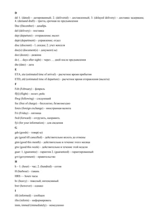 D 
dd 1. (dated) – датированный; 2. (delivered) – доставленный; 3. (delayed delivery) – доставка задержана; 4. (demand draft) – тратта, срочная по предъявлении 
Dec (December) – декабрь 
del (delivery) – поставка 
dep (departure) – отправление; вылет 
dept (department) – управление; отдел 
disc (discount) – l. скидка; 2. учет векселя 
doc(s) (document(s) – документ(-ы) 
doz (dozen) – дюжина 
ds (… days after sight) – через … дней после предъявления 
dte (date) – дата 
E 
ETA, eta (estimated time of arrival) – расчетное время прибытия 
ETD, etd (estimated time of departure) – расчетное время отправления (вылета) 
F 
Feb (February) – февраль 
fl[t] (flight) – полет; рейс 
flwg (following) – следующий 
foc (free of charge) – бесплатно, безвозмездно 
forex (foreign exchange) – иностранная валюта 
Fri (Friday) – пятница 
fwd (forward) – отгрузить, направить 
fyi (for your information) – для сведения 
G 
gds (goods) – товар(-ы) 
gtc (good till cancelled) – действительно вплоть до отмены 
gtm (good this month) – действительно в течение этого месяца 
gtw (good this week) – действительно в течение этой недели 
guar: 1. (guarantee) – гарантия 2. (guaranteed) – гарантированный 
gvt (government) – правительство 
H 
h – 1. (hour) – час; 2. (hundred) – сотня 
H (harbour) – гавань 
HRS — hours часы 
hv (heavy) – тяжелый; интенсивный 
hwr (however) – однако 
I 
ifd (informed) – сообщен 
ifm (inform) – информировать 
imm, immed (immediately) – немедленно  