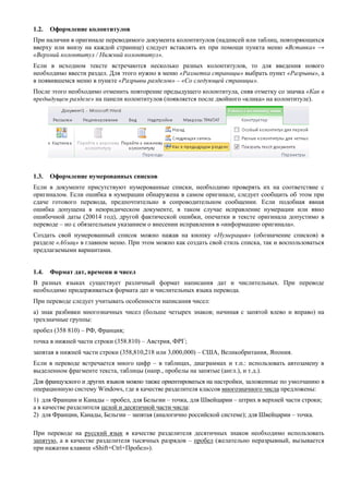 1.2. Оформление колонтитулов 
При наличии в оригинале переводимого документа колонтитулов (надписей или таблиц, повторяющихся вверху или внизу на каждой странице) следует вставлять их при помощи пункта меню «Вставка» → «Верхний колонтитул / Нижний колонтитул». 
Если в исходном тексте встречаются несколько разных колонтитулов, то для введения нового необходимо ввести раздел. Для этого нужно в меню «Разметка страницы» выбрать пункт «Разрывы», а в появившемся меню в пункте «Разрывы разделов» – «Со следующей страницы». 
После этого необходимо отменить повторение предыдущего колонтитула, сняв отметку со значка «Как в предыдущем разделе» на панели колонтитулов (появляется после двойного «клика» на колонтитуле). 
1.3. Оформление нумерованных списков 
Если в документе присутствуют нумерованные списки, необходимо проверять их на соответствие с оригиналом. Если ошибка в нумерации обнаружена в самом оригинале, следует сообщить об этом при сдаче готового перевода, предпочтительно в сопроводительном сообщении. Если подобная явная ошибка допущена в неюридическом документе, в таком случае исправление нумерации или явно ошибочной даты (20014 год), другой фактической ошибки, опечатки в тексте оригинала допустимо в переводе – но с обязательным указанием о внесении исправления в «информацию оригинала». 
Создать свой нумерованный список можно нажав на кнопку «Нумерация» (обозначение списков) в разделе «Абзац» в главном меню. При этом можно как создать свой стиль списка, так и воспользоваться предлагаемыми вариантами. 
1.4. Формат дат, времени и чисел 
В разных языках существует различный формат написания дат и числительных. При переводе необходимо придерживаться формата дат и числительных языка перевода. 
При переводе следует учитывать особенности написания чисел: 
а) знак разбивки многозначных чисел (больше четырех знаков; начиная с запятой влево и вправо) на трехзначные группы: 
пробел (358 810) – РФ, Франция; 
точка в нижней части строки (358.810) – Австрия, ФРГ; 
запятая в нижней части строки (358,810,218 или 3,000,000) – США, Великобритания, Япония. 
Если в переводе встречается много цифр – в таблицах, диаграммах и т.п.: использовать автозамену в выделенном фрагменте текста, таблицы (напр., пробелы на запятые (англ.), и т.д.). 
Для французского и других языков можно также ориентироваться на настройки, заложенные по умолчанию в операционную систему Windows, где в качестве разделителя классов многозначного числа предложены: 
1) для Франции и Канады – пробел, для Бельгии – точка, для Швейцарии – штрих в верхней части строки; 
а в качестве разделителя целой и десятичной части числа: 
2) для Франции, Канады, Бельгии – запятая (аналогично российской системе); для Швейцарии – точка. 
При переводе на русский язык в качестве разделителя десятичных знаков необходимо использовать запятую, а в качестве разделителя тысячных разрядов – пробел (желательно неразрывный, вызывается при нажатии клавиш «Shift+Ctrl+Пробел»).  