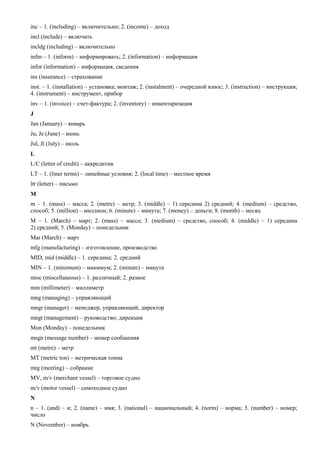 inc – 1. (including) – включительно; 2. (income) – доход 
incl (include) – включать 
incldg (including) – включительно 
infm – 1. (inform) – информировать; 2. (information) – информация 
infor (information) – информация, сведения 
ins (insurance) – страхование 
inst. – 1. (installation) – установка; монтаж; 2. (instalment) – очередной взнос; 3. (instruction) – инструкция; 4. (instrument) – инструмент, прибор 
inv – 1. (invoice) – счет-фактура; 2. (inventory) – инвентаризация 
J 
Jan (January) – январь 
Ju, Je (June) – июнь 
Jul, Jl (July) – июль 
L 
L/C (letter of credit) – аккредитив 
LT – 1. (liner terms) – линейные условия; 2. (local time) – местное время 
ltr (letter) – письмо 
M 
m – 1. (mass) – масса; 2. (metre) – метр; 3. (middle) – 1) середина 2) средний; 4. (medium) – средство, способ; 5. (million) – миллион; 6. (minute) – минута; 7. (money) – деньги; 8. (month) – месяц 
M – 1. (March) – март; 2. (mass) – масса; 3. (medium) – средство, способ; 4. (middle) – 1) середина 2) средний; 5. (Monday) – понедельник 
Mar (March) – март 
mfg (manufacturing) – изготовление, производство 
MID, mid (middle) – 1. середина; 2. средний 
MIN – 1. (minimum) – минимум; 2. (minute) – минута 
misc (miscellaneous) – 1. различный; 2. разное 
mm (millimeter) – миллиметр 
mng (managing) – управляющий 
mngr (manager) – менеджер, управляющий, директор 
mngt (management) – руководство; дирекция 
Mon (Monday) – понедельник 
msgn (message number) – номер сообщения 
mt (metre) – метр 
MT (metric ton) – метрическая тонна 
mtg (meeting) – собрание 
MV, m/v (merchant vessel) – торговое судно 
m/v (motor vessel) – самоходное судно 
N 
n – 1. (and) – и; 2. (name) – имя; 3. (national) – национальный; 4. (norm) – норма; 5. (number) – номер; число 
N (November) – ноябрь  