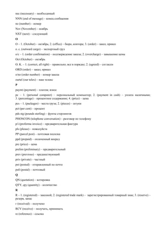nес (necessary) – необходимый 
NNN (end of message) – конец сообщения 
no (number) – номер 
Nov (November) – ноябрь 
NXT (next) – следующий 
O 
O – 1. (October) – октябрь; 2. (office) – бюро, контора; 3. (order) – заказ; приказ 
о. с. (outward cargo) – экспортный груз 
о/с – 1. (order confirmation) – подтверждение заказа; 2. (overcharge) – завышение цены 
Oct (October) – октябрь 
О. K. – 1. (correct, all right) – правильно; все в порядке; 2. (agreed) – согласен 
ORD (order) – заказ; приказ 
о/no (order number) – номер заказа 
ourtel (our telex) – наш телекс 
P 
paymt (payment) – платеж; взнос 
рс – 1. (personal computer) – персональный компьютер; 2. (payment in cash) – уплата наличными; 3. (percentage) – процентное содержание; 4. (price) – цена 
pcs – 1. (packages) – места груза; 2. (pieces) – штуки 
pct (per cent) – процент 
pds stg (pounds sterling) – фунты стерлингов 
PHONCON (telephone conversation) – разговор по телефону 
p/i (proforma invoice) – предварительная фактура 
pls (please) – пожалуйста 
PP (parcel post) – почтовая посилка 
ppd (prepaid) – оплаченный вперед 
prc (price) – цена 
prelim (preliminary) – предварительный 
prev (previous) – предшествующий 
priv (private) – частный 
pst (posted) – отправленный по почте 
pstl (postal) – почтовый 
Q 
QN (quotation) – котировка 
QTY, qty (quantity) – количество 
R 
R – 1. (registered) – заказной; 2. (registered trade mark) – зарегистрированный товарный знак; 3. (reserve) – резерв, запас 
г (received) – получено 
RCV (receive) – получать, принимать 
re (reference) – ссылка  
