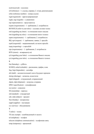recd (received) – получено 
ref (reference) – 1. ссылка, справка; 2. отзыв, рекомендация 
refno (reference number) – номер ссылки 
regd (registered) – зарегистрированный 
regds, regs (regards) – с уважением 
rep (representative) – представитель 
reqmts (requirements) – 1. требования; 2. потребности 
REYRTLX (refer to your telex) – ссылаясь на ваш телекс 
rml (regarding my letter) – в отношении моего письма 
rmt (regarding my telex) – в отношении моего телекса 
rqmts (requirements) – 1. требования; 2. потребности 
RQ, rqst (request) – 1. требование; заявка; 2. просьба 
rqstd (requested) – запрашиваемый; согласно просьбе 
rqstg (requesting) – с просьбой 
rqts (requirements) – 1. требования; 2. потребности 
RTN (return) – возвращать(-ся) 
ryl (regarding your letter) – в отношении Вашего письма 
ryt (regarding your telex) – в отношении Вашего телекса 
S 
Sat (Saturday) – суббота 
SCHED, sched (schedule) – расписание, график, план 
Sep, Sept (September) – сентябрь 
shl (shall) – вспомогательный глагол будущего времени 
shortg (shortage) – нехватка, недостаток 
shpd (shipped) – отгруженный; отправленный 
shpmt, shpt (shipment) – погрузка; отправка 
SPEC (specification) – спецификация 
sry (sorry) – сожалеем 
SS (steamship) – пароход 
std (standard) – стандартный 
sub, subj (subject) – предмет 
Sun (Sunday) – воскресенье 
suppl (supplier) – поставщик 
svc (service) – обслуживание 
T 
T (telex) – телекс 
ТЕ (tax exempt) – освобожденный от налога 
tel (telephone) – телефон 
telecom (telephone communication) – телефонная связь 
temp (temporary) – временный  