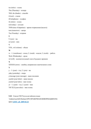 tex (telex) – телекс 
Thu (Thursday) – четверг 
TKS, tks (thanks) – спасибо 
tl (tool) – станок 
tlf (telephone) – телефон 
tlx (telex) – телекс 
tod (today) – сегодня 
TOD (time of departure) – время отправления (вылета) 
tom (tomorrow) – завтра 
Tue (Tuesday) – вторник 
U 
U (you) – вы 
ur (your) – ваш 
V 
VOL, vol (volume) – объем 
W 
w – 1. (warehouse) – склад; 2. (week) – неделя; 3. (work) – работа 
Wed. (Wednesday) – среда 
wl (will) – вспомогательный глагол будущего времени 
X 
XXXXX (error) – ошибка, неправильно напечатанное слово 
Y 
у – 1. (year) – год; 2. (you) – вы 
yday (yesterday) – вчера 
y/message (your message) – ваше послание 
yourlet (your letter) – ваше письмо 
yourtel (your telex) – ваш телекс 
yr – 1. (year) – год; 2. (your) – ваш 
YR TLX (your telex) – ваш телекс 
5.10 Список ГОСТов на английском языке 
traktat.localdfsfileshareOPСПРАВОЧНАЯ ИНФОРМАЦИЯENG 
файл GOST_all_2009-02-24 
 