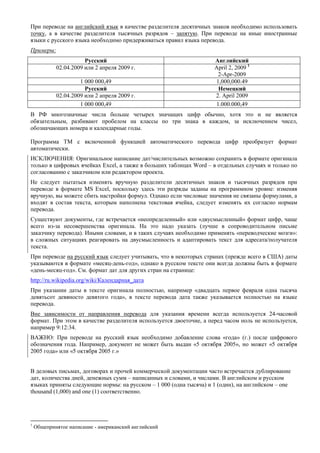 При переводе на английский язык в качестве разделителя десятичных знаков необходимо использовать точку, а в качестве разделителя тысячных разрядов – запятую. При переводе на иные иностранные языки с русского языка необходимо придерживаться правил языка перевода. 
Примеры: 
Русский 
Английский 
02.04.2009 или 2 апреля 2009 г. 
April 2, 2009 1 
2-Apr-2009 
1 000 000,49 
1,000,000.49 
Русский 
Немецкий 
02.04.2009 или 2 апреля 2009 г. 
2. April 2009 
1 000 000,49 
1.000.000,49 
В РФ многозначные числа больше четырех значащих цифр обычно, хотя это и не является обязательным, разбивают пробелом на классы по три знака в каждом, за исключением чисел, обозначающих номера и календарные годы. 
Программа ТМ с включенной функцией автоматического перевода цифр преобразует формат автоматически. 
ИСКЛЮЧЕНИЯ: Оригинальное написание дат/числительных возможно сохранить в формате оригинала только в цифровых ячейках Excel, а также в больших таблицах Word – в отдельных случаях и только по согласованию с заказчиком или редактором проекта. 
Не следует пытаться изменять вручную разделители десятичных знаков и тысячных разрядов при переводе в формате MS Excel, поскольку здесь эти разряды заданы на программном уровне: изменяя вручную, вы можете сбить настройки формул. Однако если числовые значения не связаны формулами, а входят в состав текста, которым наполнена текстовая ячейка, следует изменять их согласно нормам перевода. 
Существуют документы, где встречается «неопределенный» или «двусмысленный» формат цифр, чаще всего из-за несовершенства оригинала. На это надо указать (лучше в сопроводительном письме заказчику перевода). Иными словами, и в таких случаях необходимо применять «переводческие мозги»: в сложных ситуациях реагировать на двусмысленность и адаптировать текст для адресата/получателя текста. 
При переводе на русский язык следует учитывать, что в некоторых странах (прежде всего в США) даты указываются в формате «месяц-день-год», однако в русском тексте они всегда должны быть в формате «день-месяц-год». См. формат дат для других стран на странице: 
http://ru.wikipedia.org/wiki/Календарная_дата 
При указании даты в тексте оригинала полностью, например «двадцать первое февраля одна тысяча девятьсот девяносто девятого года», в тексте перевода дата также указывается полностью на языке перевода. 
Вне зависимости от направления перевода для указания времени всегда используется 24-часовой формат. При этом в качестве разделителя используется двоеточие, а перед часом ноль не используется, например 9:12:34. 
ВАЖНО: При переводе на русский язык необходимо добавление слова «года» (г.) после цифрового обозначения года. Например, документ не может быть выдан «5 октября 2005», но может «5 октября 2005 года» или «5 октября 2005 г.» 
В деловых письмах, договорах и прочей коммерческой документации часто встречается дублирование дат, количества дней, денежных сумм – написанных и словами, и числами. В английском и русском языках приняты следующие нормы: на русском – 1 000 (одна тысяча) и 1 (один), на английском – one thousand (1,000) and one (1) соответственно. 
1 Общепринятое написание - американский английский  