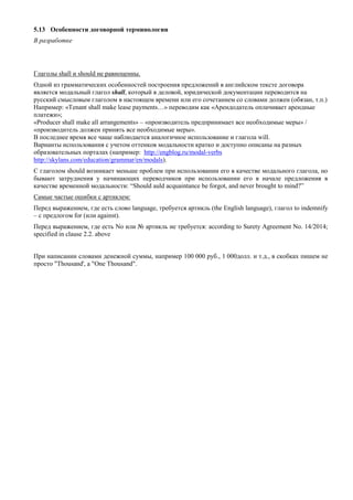 5.13 Особенности договорной терминологии 
В разработке 
Глаголы shall и should не равноценны. 
Одной из грамматических особенностей построения предложений в английском тексте договора является модальный глагол shall, который в деловой, юридической документации переводится на русский смысловым глаголом в настоящем времени или его сочетанием со словами должен (обязан, т.п.) 
Например: «Tenant shall make lease payments…» переводим как «Арендодатель оплачивает арендные платежи»; 
«Producer shall make all arrangements» – «производитель предпринимает все необходимые меры» / «производитель должен принять все необходимые меры». 
В последнее время все чаще наблюдается аналогичное использование и глагола will. 
Варианты использования с учетом оттенков модальности кратко и доступно описаны на разных образовательных порталах (например: http://engblog.ru/modal-verbs http://skylans.com/education/grammar/en/modals). 
С глаголом should возникает меньше проблем при использовании его в качестве модального глагола, но бывают затруднения у начинающих переводчиков при использовании его в начале предложения в качестве временной модальности: “Should auld acquaintance be forgot, and never brought to mind?” 
Самые частые ошибки с артиклем: 
Перед выражением, где есть слово language, требуется артикль (the English language), глагол to indemnify – с предлогом for (или against). 
Перед выражением, где есть No или № артикль не требуется: according to Surety Agreement No. 14/2014; specified in clause 2.2. above 
При написании словами денежной суммы, например 100 000 руб., 1 000долл. и т.д., в скобках пишем не просто "Thousand', а "Оne Thousand". 
 