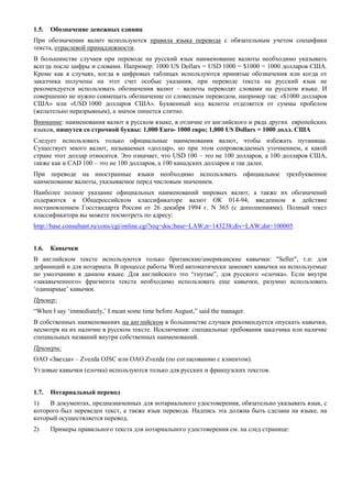 1.5. Обозначение денежных единиц 
При обозначении валют используются правила языка перевода с обязательным учетом специфики текста, отраслевой принадлежности. 
В большинстве случаев при переводе на русский язык наименование валюты необходимо указывать всегда после цифры и словами. Например: 1000 US Dollars = USD 1000 = $1000 = 1000 долларов США. Кроме как в случаях, когда в цифровых таблицах используются принятые обозначения или когда от заказчика получены на этот счет особые указания, при переводе текста на русский язык не рекомендуется использовать обозначения валют – валюты переводят словами на русском языке. И совершенно не нужно совмещать обозначение со словесным переводом, например так: «$1000 долларов США» или «USD 1000 долларов США». Буквенный код валюты отделяется от суммы пробелом (желательно неразрывным), а значок пишется слитно. 
Внимание: наименования валют в русском языке, в отличие от английского и ряда других европейских языков, пишутся со строчной буквы: 1,000 Euro- 1000 евро; 1,000 US Dollars = 1000 долл. США 
Следует использовать только официальные наименования валют, чтобы избежать путаницы. Существует много валют, называемых «доллар», но при этом сопровождаемых уточнением, к какой стране этот доллар относится. Это означает, что USD 100 – это не 100 долларов, а 100 долларов США, также как и CAD 100 – это не 100 долларов, а 100 канадских долларов и так далее. 
При переводе на иностранные языки необходимо использовать официальное трехбуквенное наименование валюты, указываемое перед числовым значением. 
Наиболее полное указание официальных наименований мировых валют, а также их обозначений содержится в Общероссийском классификаторе валют ОК 014-94, введенном в действие постановлением Госстандарта России от 26 декабря 1994 г. N 365 (с дополнениями). Полный текст классификатора вы можете посмотреть по адресу: 
http://base.consultant.ru/cons/cgi/online.cgi?req=doc;base=LAW;n=143238;div=LAW;dst=100005 
1.6. Кавычки 
В английском тексте используются только британские/американские кавычки: "Seller", т.п: для дефиниций и для нотариата. В процессе работы Word автоматически заменяет кавычки на используемые по умолчанию в данном языке. Для английского это “гнутые”, для русского «елочка». Если внутри «закавыченного» фрагмента текста необходимо использовать еще кавычки, разумно использовать ‘одинарные’ кавычки. 
Пример: 
“When I say ‘immediately,’ I mean some time before August,” said the manager. 
В собственных наименованиях на английском в большинстве случаев рекомендуется опускать кавычки, несмотря на их наличие в русском тексте. Исключения: специальные требования заказчика или наличие специальных названий внутри собственных наименований. 
Примеры: 
ОАО «Звезда» – Zvezda OJSC или ОАО Zvezda (по согласованию с клиентом). 
Угловые кавычки (елочка) используются только для русских и французских текстов. 
1.7. Нотариальный перевод 
1) В документах, предназначенных для нотариального удостоверения, обязательно указывать язык, с которого был переведен текст, а также язык перевода. Надпись эта должна быть сделана на языке, на который осуществляется перевод. 
2) Примеры правильного текста для нотариального удостоверения см. на след странице: 
 