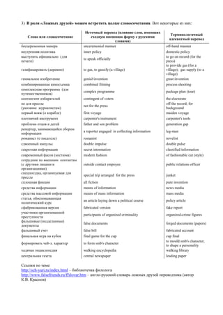 3) В роли «Ложных друзей» можем встретить целые словосочетания. Вот некоторые из них: 
Слово или словосочетание 
Неточный перевод (влияние слов, имеющих сходную внешнюю форму с русскими словами) 
Терминологичный адекватный перевод 
бесцеремонная манера 
unceremonial manner 
off-hand manner 
внутренняя политика 
inner policy 
domestic policy 
выступить официально (для печати) 
to speak officially 
to go on record (for the press) 
газифицировать (деревню) 
to gas, to gassify (a village) 
to provide gas (for a village); gas supply (to a village) 
гениальное изобретение 
genial invention 
great invention 
комбинированная киносъемка 
combined filming 
process shooting 
комплексная программа (для путешественников) 
complex programme 
package plan (tour) 
контингент избирателей 
contingent of voters 
the electorate 
не для прессы (указание журналистам) 
not for the press 
off the record; for background 
первый вояж (о корабле) 
first voyage 
maiden voyage 
плотничий инструмент 
carpenter's instrument 
carpenter's tools 
проблема отцов и детей 
father and son problem 
generation gap 
репортер, занимающийся сбором информации 
a reporter engaged in collecting information 
leg-man 
романист (о писателе) 
romanist 
novelist 
сдвоенный импульс 
double impulse 
double pulse 
секретная информация 
secret intormation 
classified information 
современный фасон (костюма) 
modern fashion 
of fashionable cut (style) 
сотрудник по внешним контактам (с другими лицами и организациями) 
outside contact empoyee 
public relations officer 
спецпоездка, организуемая для прессы 
special trip arranged for the press 
junket 
сплошная фикция 
all fiction 
pure invention 
средства информации 
means of information 
news media 
средства массовой информации 
means of mass information 
mass media 
статья, обосновывающая политический курс 
an article laying down a political course 
policy article 
сфабрикованная версия 
fabricated version 
fake report 
участники организованной преступности 
participants of organized criminality 
organized-crime figures 
фальшивые (подделанные) документы 
false documents 
forged documents (papers) 
фальшивый счет 
false bill 
fabricated account 
финальная игра на кубок 
final game for the cup 
cup final 
формировать чей-л. характер 
to form smb's character 
to mould smb's character; to shape a personality 
ходячая энциклопедия 
walking encyclopedia 
walking library 
центральная газета 
central newspaper 
leading paper 
Ссылки по теме: 
http://sch-yuri.ru/index.html – библиотечка филолога 
http://www.falsefriends.ru/ffslovar.htm – англо-русский словарь ложных друзей переводчика (автор К.В. Краснов) 
 