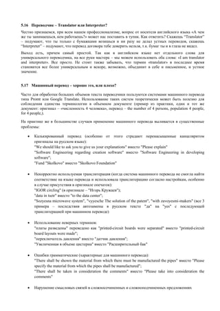 5.16 Переводчик – Translator или Interpreter? 
Честно признаемся, при всем нашем профессионализме, вопрос от носителя английского языка «А чем же ты занимаешься, кем работаешь?» может нас поставить в тупик. Как ответить? Скажешь “Translator” – подумают, что ты только с бумажками возишься и ни разу не делал устных переводов, скажешь “Interpreter” – подумают, что перевод договора тебе доверить нельзя, т.к. бумаг ты и в глаза не видел. 
Выход есть, причем самый простой. Так как в английском языке нет отдельного слова для универсального переводчика, на все руки мастера – мы можем использовать оба слова: «I am translator and interpreter». Все просто. Не стоит также забывать, что термин «translator» в последнее время становится все более универсальным и вскоре, возможно, объединит в себе и письменное, и устное значение. 
5.17 Машинный перевод – хорошо это, или плохо? 
Часто для обработки больших объемов текста переводчики пользуются системами машинного перевода типа Promt или Google Translate. Использование таких систем теоретически может быть полезно для соблюдения единства терминологии в объемном документе (пример из практики, один и тот же документ: оригинал – «численность 4 человека», перевод – the number of 4 persons, population 4 people, for 4 people,). 
На практике же в большинстве случаев применение машинного перевода выливается в существенные проблемы: 
 Калькированный перевод (особенно от этого страдают перенасыщенные канцеляритом оригиналы на русском языке): 
"We should like to ask you to give us your explanations" вместо "Please explain" 
"Software Engineering regarding creation software" вместо "Software Engineering in developing software"; 
"Fund "Skolkovo" вместо "Skolkovo Foundation" 
 Некорректно используемая транслитерация (когда система машинного перевода не смогла найти соответствие на языке перевода и использовала транслитерацию согласно настройкам, особенно в случае присутствия в оригинале опечаток): 
"IGOR circling" (в оригинале – "Игорь Кружаев"); 
"data in tsetr" вместо "to the data center"; 
"Sozyesna microwave system", "vyyesche The solution of the patent", "with zavoyesmi-makers" (все 3 примера – последствия автозамены в русском тексте "да" на "yes" с последующей транслитерацией при машинном переводе) 
 Использование неверных терминов: 
"платы разведены" переведено как "printed-circuit boards were separated" вместо "printed-circuit board layouts were made"; 
"переключатель давления" вместо "датчик давления"; 
"Увеличенная в объеме цистерна" вместо "Расширительный бак" 
 Ошибки грамматические (характерные для машинного перевода): 
"There shall be shown the material from which there must be manufactured the pipes" вместо "Please specify the material from which the pipes shall be manufactured"; 
"There shall be taken in consideration the comments" вместо "Please take into consideration the comments" 
 Нарушение смысловых связей в сложносочиненных и сложноподчиненных предложениях  