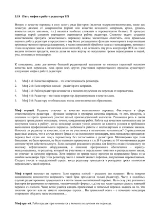 5.18 Пять мифов о работе редактора БП 
Вопрос о качестве перевода в силу целого ряда факторов (включая экстралингвистические, такие как зачастую далекие от совершенства формат или качество исходного материала, сроки, уровень компетентности заказчика, т.п.) является наиболее сложным в переводческом бизнесе. В процессе перевода порой слишком упрощенно оценивается работа редактора. Сложную задачу создания качественного продукта (качественного перевода) можно значительно облегчить, если правильно оценить работу редактора и предоставить ему более расширенные функции мониторинга в организации производственного процесса (например, в части совместной обработки заказа с менеджерами, начиная с этапа получения заказа и назначения исполнителей), а не оставлять ему роль контролера ОТК на этапе выдачи готового продукта, иногда делая из него жертву во искупление грехов переводчиков и порой, увы, неопытных менеджеров. 
К сожалению, даже достаточно большой редакторский коллектив не является гарантией высокого качества всех переводов, пока среди всех других участников переводческого процесса существуют следующие мифы о работе редактора: 
1. Миф 1-й: Качество перевода – это ответственность редактора. 
2. Миф 2-й: Если перевод плохой – редактор его исправит. 
3. Миф 3-й: Работа редактора начинается с момента получения им перевода от переводчика. 
4. Миф 4-й: Редактор – это также корректор, форматировщик и верстальщик. 
5. Миф 5-й: Редактору не обязательно иметь лингвистическое образование. 
Миф первый. Редактор отвечает за качество выполненного перевода. Фактически в сфере ответственности редактора – функции контроля и проверки качества перевода, то есть продукта, в создании которого принимает участие целый производственный коллектив. Решающая роль в таком процессе принадлежит менеджеру, точнее, координатору работ. Работа над качеством начинается уже до получения заказа в работу, когда менеджер должен умело донести до клиента условия и требования выполнения профессионального перевода, особенности работы с нестандартным и сложным заказом. Отвечает ли редактор за качество, если он не участвовал в назначении исполнителя? Справедливости ради надо сказать, что в случае явного брака из-за оплошности менеджера, вина менеджера признается: перевод был отдан «не тому» переводчику без согласования с редактором. Мотивировка при этом банальная: не было времени, не было нужного переводчика и т.п. В 9 случаях из 10 эти отговорки редко соответствуют действительности. Если сценарий рекламного ролика для йогурта отдан специалисту по монтажу нефтегазового оборудования, а описание программного обеспечения – юристу- международнику, то редактор, который не участвовал в определении тематики и распределении заказа, не отвечает за качество перевода. Хотя именно он тратит массу времени на исправление брака из-за ошибки менеджера. При этом редактору часто с лихвой хватает дефектов, допущенных переводчиками. Следует учесть и определенный стресс, когда редактору приходится в рекордные сроки полностью переделывать такой перевод. 
Миф второй вытекает из первого: Если перевод плохой – редактор его исправит. Из-за неверно назначенного исполнителя исправлять такой брак приходится только редактору. Часто в подобных случаях редактирование превращается в почти заново выполненный перевод. Но в силу уже указанных факторов (ограничение по времени, «испорченный» формат, т.д.) не так часто удается сделать хороший перевод из плохого. Чаще всего удается сделать приемлемый и читаемый перевод, надеясь на то, что заказчик простит или не заметит некоторые огрехи… Но правильней всего – с помощью менеджера откровенно обсудить такие осложнения… 
Миф третий. Работа редактора начинается с момента получения им перевода.  