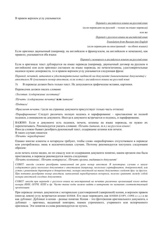 В правом верхнем углу указывается: 
Перевод с английского языка на русский язык 
(если переводим на русский – только на языке перевода) 
или же 
Перевод с русского языка на английский язык 
Translation from Russian into English 
(если переводим на иностранный – на обоих языках) 
Если оригинал двуязычный (например, на английском и французском, на английском и немецком), как правило, указываются оба языка: 
Перевод с немецкого и английского языков на русский язык 
Если в оригинале текст дублируется на языке перевода (например, двуязычный договор на русском и английском) или если оригинал составлен на языке перевода, но печати/штампы, удостоверительные надписи нужно доперевести, то в правом верхнем углу указывается следующая фраза: 
Перевод, печатей, штампов и удостоверительных надписей на документе (наименование документа) с апостилем № (указываем номер апостиля, если есть) с английского языка на русский язык 
3) В переводе должен быть только текст. Не допускаются графические вставки, картинки. 
Переводчик должен писать словами: 
/Логотип: (содержание логотипа)/ 
/Печать: (содержание печати)/ или /штамп/ 
/Подпись/ 
/Фрагмент печати:/ (если на странице документа присутствует только часть оттиска) 
/Парафирование/ Следует различать полную подпись и парафирование – проставление не полной подписи, а инициалов на документе. Иногда в документе встречается и подпись, и парафирование. 
ВАЖНО: Если в документе есть подписи, печати, штампы на языке перевода, не нужно их перепечатывать. Рекомендуется указать словами: /Печать (штамп, т.п.) на русском языке/. 
Иногда сложно бывает разобрать рукописный текст, содержание штампа или печати. 
В таких случаях пишется: 
/Печать: неразборчиво/ 
Однако многие клиенты и нотариусы требуют, чтобы слово «неразборчиво» отсутствовало в переводе или употреблялось лишь в исключительных случаях. Поэтому рекомендуется поступать следующим образом: 
если печать плохо видно, но по смыслу или из содержания документа понятно, каким органом она была проставлена, в переводе рекомедуется писать следующее: 
/Печать компании/, /Печать нотариуса/, /Печать органа, выдавшего документ/ 
СОВЕТ: иногда сложно разобрать написанный от руки номер апостиля. В некоторых случаях в заказе содержатся сразу несколько документов с апостилями (например, несколько сертификатов, доверенностей, или устав с решениями директоров и доверенности), номера апостилей на таких документах следуют друг за другом. При попытке разобрать номер апостиля, написанный неразборчивым почерком, полезно сравнить между собой номера апостилей соседних документов. 
СОВЕТ: иногда при переводе с русского языка на иностранный на печатях различных организаций плохо видны номера ИНН, ОГРН, КПП и др. Часто такие коды можно найти в интернете по названию соответствующей организации. 
При переводе личных документов с нотариально удостоверенной (заверенной) копии, в верхнем правом (иногда левом) углу встречается штамп КОПИЯ. Его надо переводить как КОПИЯ (COPY, COPIE и т.д.) а не как дубликат. Дубликат и копия – разные понятия: Копия – это (фото)копия оригинального документа, а дубликат – оригинал, выданный повторно, взамен утраченного, утерянного или испорченного оригинала. Эти понятия и слова рекомендуется не путать. 
 
