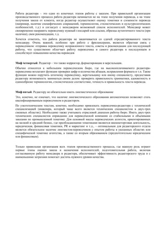Работа редактора – это один из конечных этапов работы с заказом. При правильной организации производственного процесса работа редактора начинается не на этапе получения перевода, а на этапе получения заказа от клиента, когда редактор осуществляет оценку тематики и сложности перевода (например, наличие специфических сокращений, терминологии, стилистических и культурологических особенностей, т.д.) и согласует с менеджером возможный список исполнителей. Менеджер может своевременно направить переводчику нужный глоссарий или ссылки, образцы аутентичного текста (при наличии), свои рекомендации, т.д. 
Хочется отметить, что работа редактора не заканчивается со сдачей отредактированного текста менеджеру. Очень важной, особенно при работе с фрилансерами, является обратная связь с переводчиком: отправка переводчику исправленного текста, советы и рекомендации для последующей работы, что существенно облегчает работу переводчика и самого редактора в последующем и способствует повышению качества переводов 
Миф четвертый. Редактор – это также корректор, форматировщик и верстальщик. 
Обычно относится к небольшим переводческим бюро, где на высокооплачиваемого редактора- переводчика возлагают функции проверки цифр и количества абзацев, исправления формата и т.п. Такие функции можно поручить штатному переводчику, верстальщику или иному специалисту, предоставив редактору возможность заниматься своим делом: проверить правильность грамматики, адекватность и единообразие терминологии, стилистическое соответствие, точность и правильность текста перевода. 
Миф пятый. Редактору не обязательно иметь лингвистическое образование 
Это, конечно, не означает, что наличие лингвистического образования автоматически позволяет стать квалифицированным переводчиком и редактором. 
По узкотехническим текстам, конечно, необходимо привлекать переводчика-редактора с технической специализацией (инженера, который чаще всего является техническим специалистом в двух-трех смежных областях). Необходимо также учитывать отраслевой диапазон работы бюро. Иметь двух-трех технических специалистов оправданно для переводческой компании со стабильными и объемными заказами по промышленной тематике. Для основной массы переводческих агентств, ориентированных на мелкий и средний бизнес, где преобладающими тематиками являются внешнеторговая деятельность, юридическая, финансовая тематики, PR и маркетинг и т.д., – оптимальным для редакторского отдела является обязательное наличие лингвистов-переводчиков с опытом работы в указанных областях или специфической тематике агентства, а также со вторым образованием (предпочтительно юридическим или финансовым). 
Только правильная организация всех этапов производственного процесса, где важную роль играют первые этапы оценки заказа и назначения исполнителей, подготовительная работа, включая согласованную работу менеджера и редактора, обеспечивает эффективность редакторского труда и с наименьшими затратами помогает достичь нужного уровня качества. 
