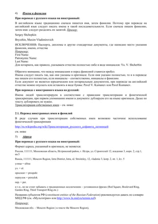 4) Имена и фамилии 
При переводе с русского языка на иностранный: 
В английском языке традиционно сначала пишется имя, затем фамилия. Поэтому при переводе на английский язык следует писать имена в такой последовательности. Если сначала пишем фамилию, затем имя: следует разделять их запятой. Пример: 
Sergey Shchepkin 
Bryzzhin, Maxim Vladimirovich 
ИСКЛЮЧЕНИЯ: Паспорта, дипломы и другие стандартные документы, где написано место указания фамилии, имени, отчества 
Например: 
First Name: 
Patronymic Name: 
Last Name: 
Для нотариата, как правило, указываем отчество полностью либо в виде инициалов: Yu. V. Shcherbin 
Обратите внимание, что между инициалами и перед фамилией ставится пробел. 
Имена следует писать так, как они указаны в оригинале. Если имя указано полностью, то и в переводе мы пишем его полностью, если инициалы – соответственно, инициалы и фамилию. 
Если документ не является юридическим или нотариальным документом, при переводе на английский отчество можно опускать или оставлять в виде буквы: Pavel V. Kumanev или Pavel Kumanev. 
При переводе с иностранного языка на русский: 
Имена людей транслитерируем в соответствии с правилами транслитерации и фонетической транскрипции, при первом упоминании имени в документе дублируем его на языке оригинала. Далее по тексту дублировать не нужно. 
Транслитерация собственных имен – см. ниже: 
2.1. Перевод иностранных имен и фамилий 
В ряде случаев при транслитерации собственных имен возможно частичное использование фонетической транскрипции 
http://ru.wikipedia.org/wiki/Транслитерация_русского_алфавита_латиницей 
см. ниже 
5) Адреса 
При переводе с русского языка на иностранный: 
Формат адреса, указанный в оригинале, не меняется: 
Россия, 111111, Московская область, Истринский район, г. Истра, ул. Строителей 12, владение 3, корп. 2, стр.1, кв.5 
Russia, 111111, Moscow Region, Istra District, Istra, ul. Stroiteley, 12, vladenie 3, korp. 2, str. 1, kv. 5 
улица = ulitsa 
ул. = ul. 
проспект = prospekt 
переулок = pereulok 
пер. = per. 
и т.п., но не стоит забывать о традиционных исключениях – устоявшихся фразах (Red Square, Boulevard Ring, Garden Ring, Third Transport Ring etc.) 
Названия субъектов РФ (constituent entities of the Russian Federation) рекомендуется давать по словарю МИД РФ (см. «Мультитран» или http://www.ln.mid.ru/termin.nsf): 
Например: 
Московская обл. – Moscow Region ( в тексте the Moscow Region),  