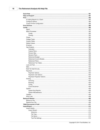 The Retirement Analysis Kit Help File10
Copyright © 2014 Trust Builders, Inc.
............................................................................................................................................................................ 381Quick Note
............................................................................................................................................................................ 381Help and Support
............................................................................................................................................................................ 382Print
.............................................................................................................................................................. 385E-mailing Reports to a Client
.............................................................................................................................................................. 386Configure Options
.............................................................................................................................................................. 388Custom Printer Configuration
............................................................................................................................................................................ 389Print Archives
............................................................................................................................................................................ 390Config
.............................................................................................................................................................. 392Agent
.............................................................................................................................................................. 392Batch Processes
........................................................................................................................................................... 392Config
........................................................................................................................................................... 393Printing
.............................................................................................................................................................. 393Charts
.............................................................................................................................................................. 394College Types
.............................................................................................................................................................. 394Custom Fields
.............................................................................................................................................................. 395Default Values
.............................................................................................................................................................. 396Employer
.............................................................................................................................................................. 396Gap Analysis
........................................................................................................................................................... 396Calculator
........................................................................................................................................................... 397Federal Plans
........................................................................................................................................................... 398Pension Max
........................................................................................................................................................... 398Rename Plans
........................................................................................................................................................... 398Retirement Budget
........................................................................................................................................................... 399Retirement Income Models
........................................................................................................................................................... 399Retirement Plans
........................................................................................................................................................... 400Retirement Tax Tables
.............................................................................................................................................................. 402Look and Feel
.............................................................................................................................................................. 402MAC
.............................................................................................................................................................. 402Multi-Tier Split Annuity
.............................................................................................................................................................. 403Paycheck
........................................................................................................................................................... 403Paycheck Options
........................................................................................................................................................... 404Paycheck Lists Options
........................................................................................................................................................... 404Paycheck Projection Options
.............................................................................................................................................................. 405Printing
........................................................................................................................................................... 405Archiving
........................................................................................................................................................... 405Branding
........................................................................................................................................................... 405Config
........................................................................................................................................................... 406Cover Disclaimer
.............................................................................................................................................................. 406System
........................................................................................................................................................... 406System Bug Reports
........................................................................................................................................................... 407System Miscellaneous
.............................................................................................................................................................. 408Updates
.............................................................................................................................................................. 408Word Lists
............................................................................................................................................................................ 408Backup & Restore
.............................................................................................................................................................. 409Backup to File
.............................................................................................................................................................. 409Restore from File
............................................................................................................................................................................ 411TRAK Documents & Tools
............................................................................................................................................................................ 412Import/Export
.............................................................................................................................................................. 412Import Clients
........................................................................................................................................................... 412Import Wizard
........................................................................................................................................................ 413Welcome
........................................................................................................................................................ 414File Type
........................................................................................................................................................ 414File Name
........................................................................................................................................................ 415Text File Settings
 