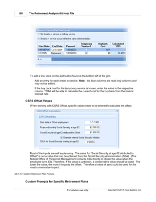 The Retirement Analysis Kit Help File100
Copyright © 2014 Trust Builders, Inc.For advisor use only.
To add a line, click on the add button found at the bottom left of the grid.
Add an entry for each break in service. Note: the blue columns are read only columns and
may not be edited.
If the buy back cost for the temporary service is known, enter the value in the respective
column. TRAK will be able to calculate the current cost for the buy back from the historic
interest rate.
CSRS Offset Values
When working with CSRS Offset, specific values need to be entered to calculate the offset.
Most of the inputs are self explanatory. The value for "Social Security at age 62 attributed to
Offset" is not a value that can be obtained from the Social Security Administration (SSA). (The
federal Office of Personnel Management contacts SSA directly to obtain the value when the
employee turns 62) .Therefore, if the value is unknown, a conservative value should be used. The
lower the value, the more it impacts the offset. Therefore a value of zero could be used for the
most conservative impact.
3.8.1.4.4 Custom Retirement Plan Prompts
Custom Prompts for Specific Retirement Plans
 