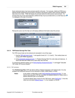TRAK Programs 101
Copyright © 2014 Trust Builders, Inc. For advisor use only.
Some retirement plans may have prompts specific to the plan. For example, California STRS has a
defined benefit supplement account that is included in the pension system which requires additional
data entry to be made. TRAK will display the prompts below the other pension plan prompts. For
prompts that may not be self explanatory additional help may be provided when a a small help icon (
) is displayed to the right of the editor.
Placing the cursor over the help icon will display additional information about the prompt.
3.8.1.5 TSP/Federal Savings Plan Tabs
The TSP account data can be entered and calculated in one of two ways:
1. Use the TSP Life Cycle Funds and specific funds (G, F, C, S and I). This method does not
comply with FINRA regulations.
2. Using generically named accounts ("Federal Savings Plan") for enter data and balances. A
report was filed with FINRA and a clean letter was returned.
To change the selected method, go to File/Config/Gap Analysis/Calculator and toggle "Calculate
TSP Using TSP Account Details".
3.8.1.5.1 TSP Contribution
The Thrift Savings Plan (TSP) tab allows editing a federal employee's cash balance plan. It is only
enabled if the retirement account for the individual is CSRS, CSRS Offset, or FERS.
Notes: In the system configuration (under File/Config/Gap Analysis/Calculator ), the
Client's (and spouse's) TSP tab may either be disabled (default) or hidden when a
federal retirement plan is not selected.
To edit the default rates of return for the TSP funds, select File/Config from the
ribbon bar and select Default Values in the navigator on the left.
101
108
396
396
390
395
 