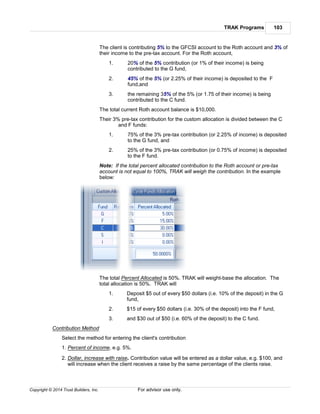 TRAK Programs 103
Copyright © 2014 Trust Builders, Inc. For advisor use only.
The client is contributing 5% to the GFCSI account to the Roth account and 3% of
their income to the pre-tax account. For the Roth account,
1. 20% of the 5% contribution (or 1% of their income) is being
contributed to the G fund,
2. 45% of the 5% (or 2.25% of their income) is deposited to the F
fund,and
3. the remaining 35% of the 5% (or 1.75 of their income) is being
contributed to the C fund.
The total current Roth account balance is $10,000.
Their 3% pre-tax contribution for the custom allocation is divided between the C
and F funds:
1. 75% of the 3% pre-tax contribution (or 2.25% of income) is deposited
to the G fund, and
2. 25% of the 3% pre-tax contribution (or 0.75% of income) is deposited
to the F fund.
Note: If the total percent allocated contribution to the Roth account or pre-tax
account is not equal to 100%, TRAK will weigh the contribution. In the example
below:
The total Percent Allocated is 50%. TRAK will weight-base the allocation. The
total allocation is 50%. TRAK will
1. Deposit $5 out of every $50 dollars (i.e. 10% of the deposit) in the G
fund,
2. $15 of every $50 dollars (i.e. 30% of the deposit) into the F fund,
3. and $30 out of $50 (i.e. 60% of the deposit) to the C fund.
Contribution Method
Select the method for entering the client's contribution
1. Percent of income, e.g. 5%.
2. Dollar, increase with raise. Contribution value will be entered as a dollar value, e.g. $100, and
will increase when the client receives a raise by the same percentage of the clients raise.
 
