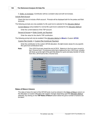 The Retirement Analysis Kit Help File104
Copyright © 2014 Trust Builders, Inc.For advisor use only.
3. Dollar, no increases. Contribution will be a constant value and will not increase.
Include Roth Account
Check this box to include a Roth account. Prompts will be displayed both for the pretax and Roth
accounts.
The following prompts are only available if a life cycle fund is selected for the Allocation Method.
Current Balance (only enabled if a normal life cycle fund is selected for the Allocation Method).
Enter the current balance of the TSP account.
Percent of Income or Dollar Contrib. per Paycheck
Enter the value for the client's TSP contribution.
The following prompt will only be enabled if the Allocation Method is Mixed or Custom GFCSI.
Custom Plan Contrib. or Custom Plan Contrib per Paycheck
Enter the contribution to the custom GFCSI allocation. Do not include values for any specific
life cycle fund contributions here.
Note: The L2010 fund was closed the end of 2010. Balance in the fund were moved to
the L Income fund. If a previous entry had a balance for the L 2010 fund, a button
will show up to the right of the grid that allows for quick-and-easy transfer of funds
from the L 2010 fund to the L Income fund.
Rates of Return Column
The rates of return for each of the GFCSI funds must be entered in the Rates of Return column on
the Allocation or Custom Allocation tab (caption changes depending upon the Allocation Method
selected). By clicking on the TSP Rates of Return button below the grid a number of actions can
be taken:
 
