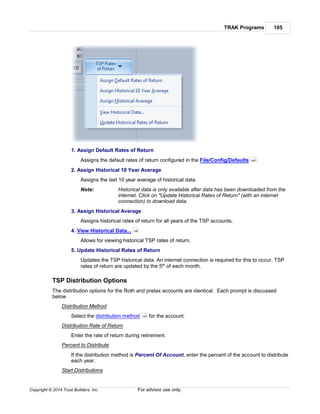 TRAK Programs 105
Copyright © 2014 Trust Builders, Inc. For advisor use only.
1. Assign Default Rates of Return
Assigns the default rates of return configured in the File/Config/Defaults .
2. Assign Historical 10 Year Average
Assigns the last 10 year average of historical data.
Note: Historical data is only available after data has been downloaded from the
internet. Click on "Update Historical Rates of Return" (with an internet
connection) to download data.
3. Assign Historical Average
Assigns historical rates of return for all years of the TSP accounts.
4. View Historical Data...
Allows for viewing historical TSP rates of return.
5. Update Historical Rates of Return
Updates the TSP historical data. An internet connection is required for this to occur. TSP
rates of return are updated by the 5th of each month.
TSP Distribution Options
The distribution options for the Roth and pretax accounts are identical. Each prompt is discussed
below.
Distribution Method
Select the distribution method for the account.
Distribution Rate of Return
Enter the rate of return during retirement.
Percent to Distribute
If the distribution method is Percent Of Account, enter the percent of the account to distribute
each year.
Start Distributions
395
106
163
 