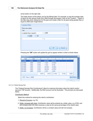 The Retirement Analysis Kit Help File108
Copyright © 2014 Trust Builders, Inc.For advisor use only.
arrow button on the right side.
The totals shown at the bottom are for the filtered data. For example, to see the average rates
of return for the various funds from 2000 through the present, click on the "Custom..." option in
the filter drop down dialog box for the year and create a filter for all years being greater than or
equal to 2000 (see image below):
Pressing the "OK" button will update the grid to appear similar to what is shown below.
3.8.1.5.2 Federal Savings Plan
The "Federal Savings Plan Contributions" allow for entering information about the client's and/or
spouse's TSP account. Additionally, the Roth account can be illustrated. The prompts are discussed
below.
Contribution Method
Select the method for entering the client's contribution
1. Percent of income, e.g. 5%.
2. Dollar, increase with raise. Contribution value will be entered as a dollar value, e.g. $100, and
will increase when the client receives a raise by the same percentage of the clients raise.
3. Dollar, no increases. Contribution will be a constant value and will not increase.
 