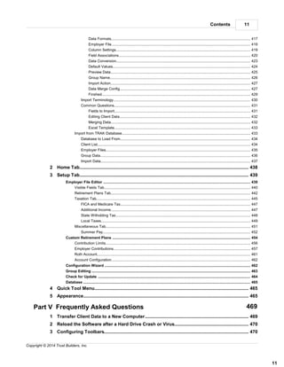 11Contents
11
Copyright © 2014 Trust Builders, Inc.
........................................................................................................................................................ 417Data Formats
........................................................................................................................................................ 419Employer File
........................................................................................................................................................ 419Column Settings
........................................................................................................................................................ 420Field Associations
........................................................................................................................................................ 423Data Conversion
........................................................................................................................................................ 424Default Values
........................................................................................................................................................ 425Preview Data
........................................................................................................................................................ 426Group Name
........................................................................................................................................................ 427Import Action
........................................................................................................................................................ 427Data Merge Config
........................................................................................................................................................ 429Finshed
........................................................................................................................................................... 430Import Terminology
........................................................................................................................................................... 431Common Questions
........................................................................................................................................................ 431Fields to Import
........................................................................................................................................................ 432Editing Client Data
........................................................................................................................................................ 432Merging Data
........................................................................................................................................................ 433Excel Template
.............................................................................................................................................................. 433Import from TRAK Database
........................................................................................................................................................... 434Database to Load From
........................................................................................................................................................... 434Client List
........................................................................................................................................................... 435Employer Files
........................................................................................................................................................... 436Group Data
........................................................................................................................................................... 437Import Data
............................................................................................................................................ 4382 Home Tab
............................................................................................................................................ 4393 Setup Tab
............................................................................................................................................................................ 439Employer File Editor
.............................................................................................................................................................. 440Visible Fields Tab
.............................................................................................................................................................. 442Retirement Plans Tab
.............................................................................................................................................................. 445Taxation Tab
........................................................................................................................................................... 447FICA and Medicare Tax
........................................................................................................................................................... 447Additional Income
........................................................................................................................................................... 448State Witholding Tax
........................................................................................................................................................... 449Local Taxes
.............................................................................................................................................................. 451Miscellaneous Tab
........................................................................................................................................................... 452Summer Pay
............................................................................................................................................................................ 454Custom Retirement Plans
.............................................................................................................................................................. 456Contribution Limits
.............................................................................................................................................................. 457Employer Contributions
.............................................................................................................................................................. 461Roth Account
.............................................................................................................................................................. 462Account Configuration
............................................................................................................................................................................ 462Configuration Wizard
............................................................................................................................................................................ 463Group Editing
............................................................................................................................................................................ 464Check for Update
............................................................................................................................................................................ 465Database
............................................................................................................................................ 4654 Quick Tool Menu
............................................................................................................................................ 4655 Appearance
Part V Frequently Asked Questions 469
............................................................................................................................................ 4691 Transfer Client Data to a New Computer
............................................................................................................................................ 4702 Reload the Software after a Hard Drive Crash or Virus
............................................................................................................................................ 4703 Configuring Toolbars
 