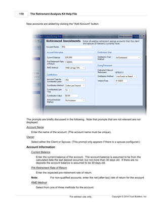 The Retirement Analysis Kit Help File110
Copyright © 2014 Trust Builders, Inc.For advisor use only.
New accounts are added by clicking the "Add Account" button.
The prompts are briefly discussed in the following. Note that prompts that are not relevant are not
displayed.
Account Name
Enter the name of the account. (The account name must be unique).
Owner
Select either the Client or Spouse. (This prompt only appears if there is a spouse configured.)
Account Information
Current Balance
Enter the current balance of the account. The account balance is assumed to be from the
calculated date the last deposit occurred, but not more than 30 days old. If there are no
deposits the account balance is assumed to be 30 days old.
Pre-Retirement Rate of Return
Enter the expected pre-retirement rate of return.
Note: For non-qualified accounts, enter the net (after-tax) rate of return for the account.
RMD Method
Select from one of three methods for the account:
 