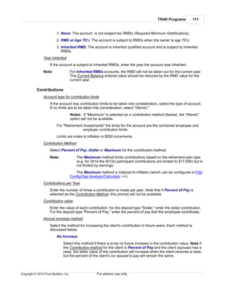 TRAK Programs 111
Copyright © 2014 Trust Builders, Inc. For advisor use only.
1. None: The account is not subject too RMDs (Required Minimum Distributions).
2. RMD at Age 70½: The account is subject to RMDs when the owner is age 70½.
3. Inherited RMD: The account is inherited qualified account and is subject to inherited
RMDs.
Year Inherited
If the account is subject to Inherited RMDs, enter the year the account was inherited.
Note: For Inherited RMDs accounts, the RMD will not be taken out for the current year.
The Current Balance entered value should be reduced by the RMD value for the
current year.
Contributions
Account type for contribution limits
If the account has contribution limits to be taken into consideration, select the type of account.
If no limits are to be taken into consideration, select "(None)."
Notes: If "Maximum" is selected as a contribution method (below), the "(None)"
option will not be available.
For "Retirement Investments" the limits for the account are the combined employee and
employer contribution limits.
Limits are index to inflation in $500 increments.
Contribution Method
Select Percent of Pay, Dollar or Maximum for the contribution method.
Note: The Maximum method limits contributions based on the retirement plan type
(e.g. for 2014 the 401(k) participant contributions are limited to $17,500) but is
not limited by earnings.
The Maximum method is indexed to inflation (which can be configured in File/
Config/Gap Analysis/Calculator ).
Contributions per Year
Enter the number of times a contribution is made per year. Note that if Percent of Pay is
selected as the Contribution Method, this prompt will not be available.
Contribution value
Enter the value of each contribution: for the deposit type "Dollar," enter the dollar contribution.
For the deposit type "Percent of Pay," enter the percent of pay that the employee contributes.
Annual increase method
Select the method for increasing the client's contribution in future years. Each method is
discussed below.
No Increase
Select this method if there is to be no future increase in the contribution value. Note if
the Contribution method for the client is Percent of Pay and the client (spouse) has a
raise, the dollar value of the contribution will increase when the client receives a raise,
but the percent of the client's (or spouse's) pay will remain the same.
396
 