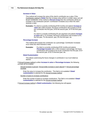 The Retirement Analysis Kit Help File112
Copyright © 2014 Trust Builders, Inc.For advisor use only.
Increase in Value
This method will increase the value of the client's contribution as a value. If the
Contribution method is Dollar then the increase value will be in a dollar value, and will
be per contribution. If the method is Percent of pay then the contribution will be an
increase in the contribution percent. Contribution increases occur when the client
receives a raise.
Examples: If a client is currently contributing $100 monthly and selects Increase in
value with a $25 increase, the future contributions will increase to $125
per contribution the first year, $150 the second year, $175 the third year,
etc.
If a client is currently contributing 5% per paycheck and selects Increase
in value with a 1% increase, the future contributions will increase to 6%
the first year, 7% the second year, 8% the third year, etc.
Percentage Increase
This method will increase the contribution as a percentage. Contribution increases
occur when the client receives a raise.
Examples: If a client is currently contributing $100 monthly and selects
Percentage increase with a 10% increase in percentage, the future
contributions will increase to $110 per contribution the first year, $121
the second year, $133.10 the third year, etc.
Detail Customization
This allows customizing the future changes in contribution in as much detail as
desired.
If Annual increase method is either Increase in value or Percentage increase, the following
prompts will be enabled
Annual increase in percent, Annual dollar increase in each deposit or Annual percentage
increase
Enter the value to increase the contribution. This field is not available if Detail
customization is selected for the Annual increase method.
Number of years to increase contributions
Enter the number of years to increase contributions. This field is not available if Detail
customization is selected for the Annual increase method.
If Annual increase method is Detail customization, the following box will appear.
 