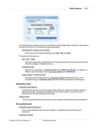 TRAK Programs 113
Copyright © 2014 Trust Builders, Inc. For advisor use only.
This dialog allows customizing when the contributions will change (either increase or decrease) at
any point in the future. The prompts are discussed below.
Event types for changes in contribution
The events for increasing contributions are Age, Year and Date.
The columns in the grid are:
Age, Year or Date
The column type here corresponds to the method selected in the previous prompt and is
when the change in contribution occurs.
Contribution type
Select if the contribution is a Specific Value or the Maximum Allowed. (For Maximum
Allowed, see notes above under Contribution Method about Maximum).
Dollar Contrib or Percent Contrib
The value here corresponds to the Contribution method selected previously. If the
Contribution type is a Specific value, enter the value the contribution will change to.
Distribution Start
Distribution Start Method
If distributions from the account are to start after retirement, select the method to start the
retirement benefits. Note that all qualified accounts will be subject to required minimum
distributions on the last distribution of the year.
Starting Value
This corresponds with the prior prompt and is the value for starting the account distributions.
During Retirement
Estimated Value at Retirement
This is a calculated field and may not be edited. It calculates the estimated value at
retirement.
Distribution method
 