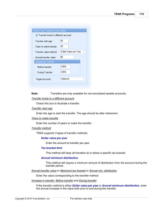 TRAK Programs 115
Copyright © 2014 Trust Builders, Inc. For advisor use only.
Note: Transfers are only available for non-annuitized taxable accounts.
Transfer funds to a different account
Check this box to illustrate a transfer.
Transfer start age
Enter the age to start the transfer. The age should be after retirement.
Years to make transfer
Enter the number of years to make the transfer.
Transfer method
TRAK supports 3 types of transfer methods:
Dollar value per year
Enter the amount to transfer per year.
Tax bracket limit
This method will keep all transfers at or below a specific tax bracket.
Annual minimum distribution
This method will require a minimum amount of distribution from the account during the
transfer period.
Annual transfer value or Maximum tax bracket or Annual min. distribution
Enter the value corresponding to the transfer method
Increase in transfer: Before transfer and During transfer
If the transfer method is either Dollar value per year or Annual minimum distribution, enter
the annual increase in the value both prior to and during the transfer.
 