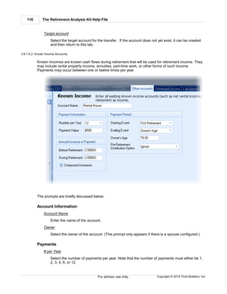 The Retirement Analysis Kit Help File116
Copyright © 2014 Trust Builders, Inc.For advisor use only.
Target account
Select the target account for the transfer. If the account does not yet exist, it can be created
and then return to this tab.
3.8.1.6.2 Known Income Accounts
Known Incomes are known cash flows during retirement that will be used for retirement income. They
may include rental property income, annuities, part-time work, or other forms of such income.
Payments may occur between one or twelve times per year.
The prompts are briefly discussed below:
Account Information
Account Name
Enter the name of the account.
Owner
Select the owner of the account. (This prompt only appears if there is a spouse configured.)
Payments
# per Year
Select the number of payments per year. Note that the number of payments must either be 1,
2, 3, 4, 6, or 12.
 
