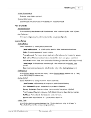 TRAK Programs 117
Copyright © 2014 Trust Builders, Inc. For advisor use only.
Income Stream Value
Enter the value of each payment.
Compound increases
Determines if annual increases in the distribution are compounded.
Rate of Growth
Before Retirement
If the payment grows between now and retirement, enter the annual growth in the payment.
After Retirement
If the payment grows during retirement, enter the annual rate of growth.
Income Period
Starting Method
Select the method for starting the known income:
Owner's Retirement: The income stream will start at the owner's retirement date.
Today: The income stream is current income.
First retirement: The income stream starts at the first retirement of the client or spouse.
Both retired: The income stream starts once both the client and spouse are retired.
First Death: Income starts at the earliest life expectancy of either the client and/or spouse.
Owner's Age: Income starts at a specific age. Enter the value in the Starting Value
prompt.
Date: Income starts at a specific date. Enter the value in the Starting Value prompt.
Starting Value
If the Starting Method requires data input (i.e. if the Starting Method is either 'Age' or 'Date'),
enter the corresponding value here.
Ending Method
Select the method for ending the known income payments:
Owner's Death: Payment ends at the account owner's life expectancy.
Both Deceased: Payment ends when both parties are deceased.
Second Retirement: Payment ends at the retirement of the second individual.
First Deceased: Payment ends upon the first death (does not depend on ownership).
# of Years: Payment ends after a specific number of years.
Specific Date: Payment ends at a specific date in the future.
Ending Value
If the Ending Method requires data input (i.e. if Ending Method is either "# of Years" or
"Specific Date"), enter the corresponding value here.
 