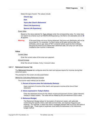 TRAK Programs 119
Copyright © 2014 Trust Builders, Inc. For advisor use only.
Select the type of event. The values include:
Client's Age
Date
Years after Client's Retirement
Client Life Expectancy
Spouse Life Expectancy
Event Value
Based on the value selected for Type of Event, enter the corresponding value. If a value does
not need to be entered (such as Client's Life Expectancy), the field is not selectable and an N/
A appears.
Warning: If the event does not occur during retirement, the lump sum distribution will not be
accounted for. For example, if a client retires at 65 years old (but after their
birthdate), and an age value of "65" is entered (which would be their birthday),
because the event occurs before their retirement date, the lump sum will not be
credited to their income in retirement.
Value
Current Value
Enter the current value of the lump sum payment.
Annual Increase
Enter the annual increase, if any, in account value.
3.8.1.7 Retirement Income Tab
The Retirement Income tab configures what the client and spouse require for incomes during their
retirement years.
The prompts for this screen are discussed below:
Method for Calculating Retirement Income
The income need method can be either
1. Percent of Income when the Individual(s) Retire(s)
Uses a percent of income of the client's and spouse's income at the time of their
retirement.
2. Values expressed in Today's Dollars
Enter the retirement income for the client's income and spouse's income (when relevant)
needed in today's dollars. The value will be inflated by the pre-retirement COLA value.
3. Retirement Budget.
The Retirement Budget allows for itemization of retirement needs, with optionally
customizing the specific COLA, start date and end date, and expense frequency per
expense. For example, a client may have a mortgage payment with no COLA and ends at
a specific age. These types of expenses could easily be addressed in the retirement
budget method.
 