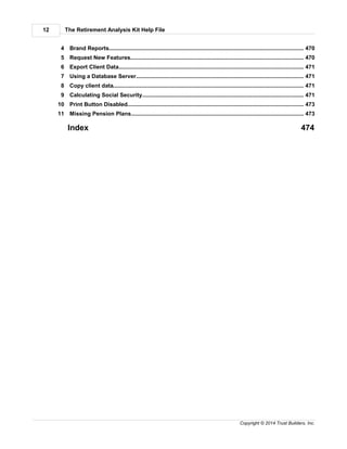 The Retirement Analysis Kit Help File12
Copyright © 2014 Trust Builders, Inc.
............................................................................................................................................ 4704 Brand Reports
............................................................................................................................................ 4705 Request New Features
............................................................................................................................................ 4716 Export Client Data
............................................................................................................................................ 4717 Using a Database Server
............................................................................................................................................ 4718 Copy client data
............................................................................................................................................ 4719 Calculating Social Security
............................................................................................................................................ 47310 Print Button Disabled
............................................................................................................................................ 47311 Missing Pension Plans
Index 474
 