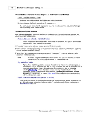 The Retirement Analysis Kit Help File120
Copyright © 2014 Trust Builders, Inc.For advisor use only.
"Percent of Income" and "Values Express in Today's Dollars" Method
Cost of Living Adjustments (COLA)
Enter the anticipated inflation both prior to and during retirement.
Minimum balance of all cash accounts at life expectancy...
If a cash value is desired at life expectancy (e.g., for inheritance or risk reduction of a longer
life expectancy) enter the value here.
"Percent of Income" Method
If the Percent of Income.. method is selected for the Method for Calculating Income Needed... the
following prompts will be visible.
Percent of income when the individual retires
This is the percent of income that the client needs at retirement. If a spouse is included in
the illustration, there are three time periods:
1. Percent of income when only one person is retired (first retirement).
2. When both are retired (a percentage of the combined income at retirement, with inflation applied to
the first retiree's retirement income).
3. When there is one surviving spouse (a percentage of the survivor's income at retirement, with
retirement inflation applied).
Note: If there is a significant difference in the client's and spouse's incomes, a higher
percentage (e.g. 200%) may be needed for the lower income.
Use predefined model
A predefined model may also be selected. This allows for income needs to change over
retirement (e.g. 90% of income until age 70, 80% of income until age 80, and then 70% of
income onward). Select the pre-defined model. The model may also be edited by
selecting File/Config from the ribbon bar (or pressing the editor button on the
Retirement Income Model prompt), then selecting Gap Analysis/Retirement Income
Models from the navigator on the left. Click here for more information about editing
retirement income models.
Create custom model with various levels of income
This allows for creating a custom retirement income model, similar to what is available in the
pre-defined models, but custom to the participant's particular needs. Model must contain a
First Retirement event.
390
399
 