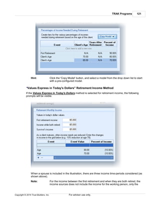 TRAK Programs 121
Copyright © 2014 Trust Builders, Inc. For advisor use only.
Hint: Click the 'Copy Model' button, and select a model from the drop down list to start
with a pre-configured model.
"Values Express in Today's Dollars" Retirement Income Method
If the Values Express in Today's Dollars method is selected for retirement income, the following
prompts will be visible.
When a spouse is included in the illustration, there are three income time-periods considered (as
shown above).
Note: For the income between the first retirement and when they are both retired, the
income sources does not include the income for the working person, only the
 