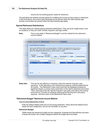 The Retirement Analysis Kit Help File122
Copyright © 2014 Trust Builders, Inc.For advisor use only.
income the non-working person needs for retirement.
The grid below the entered incomes allows for modifying the income as they mature in retirement.
In the chart above, the income need decreases by ten percent when the client reaches age
seventy, and another ten percent when the client reaches age eighty.
Special Retirement Distributions
This table allows for creating special retirement distributions. They can be for single events, such
as vacations; or they can cover monthly, long term care type events.
Note: This is only visible if "Retirement Budget" is not the method for the retirement
income method.
Sales Idea: This can be very effective in showing a client the need for long term care
insurance. In the data above, the nursing home expense could be added first for
36 months. The Retirement Years chart could then be displayed showing the
significant impact a nursing home could have on the client's retirement account(s).
Then, returning to this tab, add the long term care policy and reduce the nursing
home time to 3 months (or whatever waiting period the long term care policy
requires). And then return to the Retirement Years chart.
"Retirement Budget" Retirement Income Method
Cost of Living Adjustments (COLA)
Enter the default inflation both prior to and during retirement. These will be the default COLA
values for each budget item, but can be overridden on any item.
Retirement Budget
TRAK breaks the retirement budget into two categories: Essential and Discretionary and each
of these are broken into multiple categories before the budget items are listed.
 