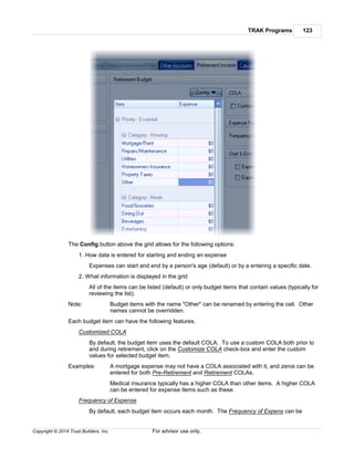 TRAK Programs 123
Copyright © 2014 Trust Builders, Inc. For advisor use only.
The Config button above the grid allows for the following options:
1. How data is entered for starting and ending an expense
Expenses can start and end by a person's age (default) or by a entering a specific date.
2. What information is displayed in the grid
All of the items can be listed (default) or only budget items that contain values (typically for
reviewing the list).
Note: Budget items with the name "Other" can be renamed by entering the cell. Other
names cannot be overridden.
Each budget item can have the following features.
Customized COLA
By default, the budget item uses the default COLA. To use a custom COLA both prior to
and during retirement, click on the Customize COLA check-box and enter the custom
values for selected budget item.
Examples: A mortgage expense may not have a COLA associated with it, and zeros can be
entered for both Pre-Retirement and Retirement COLAs.
Medical insurance typically has a higher COLA than other items. A higher COLA
can be entered for expense items such as these.
Frequency of Expense
By default, each budget item occurs each month. The Frequency of Expens can be
 