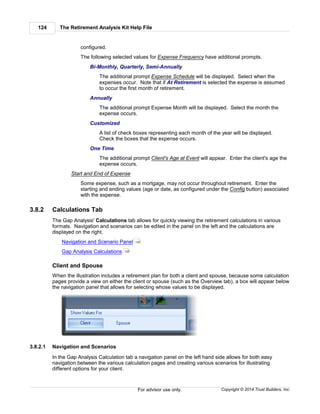 The Retirement Analysis Kit Help File124
Copyright © 2014 Trust Builders, Inc.For advisor use only.
configured.
The following selected values for Expense Frequency have additional prompts.
Bi-Monthly, Quarterly, Semi-Annually
The additional prompt Expense Schedule will be displayed. Select when the
expenses occur. Note that if At Retirement is selected the expense is assumed
to occur the first month of retirement.
Annually
The additional prompt Expense Month will be displayed. Select the month the
expense occurs.
Customized
A list of check boxes representing each month of the year will be displayed.
Check the boxes that the expense occurs.
One Time
The additional prompt Client's Age at Event will appear. Enter the client's age the
expense occurs.
Start and End of Expense
Some expense, such as a mortgage, may not occur throughout retirement. Enter the
starting and ending values (age or date, as configured under the Config button) associated
with the expense.
3.8.2 Calculations Tab
The Gap Analysis' Calculations tab allows for quickly viewing the retirement calculations in various
formats. Navigation and scenarios can be edited in the panel on the left and the calculations are
displayed on the right.
Navigation and Scenario Panel
Gap Analysis Calculations
Client and Spouse
When the illustration includes a retirement plan for both a client and spouse, because some calculation
pages provide a view on either the client or spouse (such as the Overview tab), a box will appear below
the navigation panel that allows for selecting whose values to be displayed.
3.8.2.1 Navigation and Scenarios
In the Gap Analysis Calculation tab a navigation panel on the left hand side allows for both easy
navigation between the various calculation pages and creating various scenarios for illustrating
different options for your client.
125
128
 