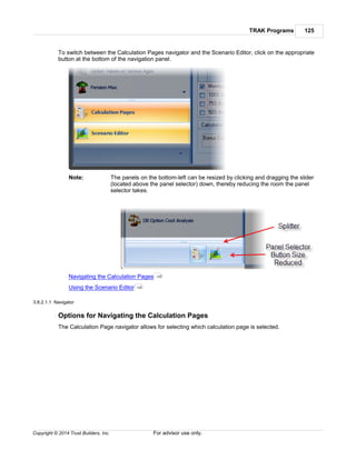 TRAK Programs 125
Copyright © 2014 Trust Builders, Inc. For advisor use only.
To switch between the Calculation Pages navigator and the Scenario Editor, click on the appropriate
button at the bottom of the navigation panel.
Note: The panels on the bottom-left can be resized by clicking and dragging the slider
(located above the panel selector) down, thereby reducing the room the panel
selector takes.
Navigating the Calculation Pages
Using the Scenario Editor
3.8.2.1.1 Navigator
Options for Navigating the Calculation Pages
The Calculation Page navigator allows for selecting which calculation page is selected.
125
128
 
