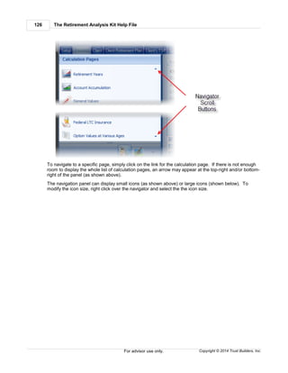 The Retirement Analysis Kit Help File126
Copyright © 2014 Trust Builders, Inc.For advisor use only.
To navigate to a specific page, simply click on the link for the calculation page. If there is not enough
room to display the whole list of calculation pages, an arrow may appear at the top-right and/or bottom-
right of the panel (as shown above).
The navigation panel can display small icons (as shown above) or large icons (shown below). To
modify the icon size, right click over the navigator and select the the icon size.
 