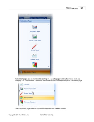 TRAK Programs 127
Copyright © 2014 Trust Builders, Inc. For advisor use only.
Calculation pages can be reordered by clicking on a specific page, holding the mouse down and
dragging it to a new location. Releasing the mouse will place reorder that specific calculation page.
The customized page order will be remembered next time TRAK is started.
 
