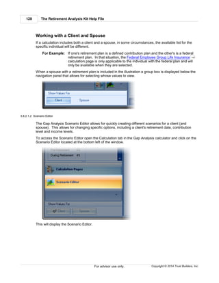 The Retirement Analysis Kit Help File128
Copyright © 2014 Trust Builders, Inc.For advisor use only.
Working with a Client and Spouse
If a calculation includes both a client and a spouse, in some circumstances, the available list for the
specific individual will be different.
For Example: If one's retirement plan is a defined contribution plan and the other's is a federal
retirement plan. In that situation, the Federal Employee Group Life Insurance
calculation page is only applicable to the individual with the federal plan and will
only be available when they are selected.
When a spouse with a retirement plan is included in the illustration a group box is displayed below the
navigation panel that allows for selecting whose values to view.
3.8.2.1.2 Scenario Editor
The Gap Analysis Scenario Editor allows for quickly creating different scenarios for a client (and
spouse). This allows for changing specific options, including a client's retirement date, contribution
level and income levels.
To access the Scenario Editor open the Calculation tab in the Gap Analysis calculator and click on the
Scenario Editor located at the bottom left of the window.
This will display the Scenario Editor.
149
 