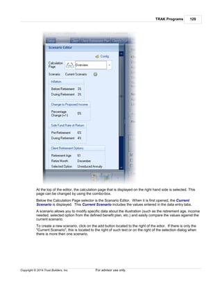 TRAK Programs 129
Copyright © 2014 Trust Builders, Inc. For advisor use only.
At the top of the editor, the calculation page that is displayed on the right hand side is selected. This
page can be changed by using the combo-box.
Below the Calculation Page selector is the Scenario Editor. When it is first opened, the Current
Scenario is displayed. This Current Scenario includes the values entered in the data entry tabs.
A scenario allows you to modify specific data about the illustration (such as the retirement age, income
needed, selected option from the defined benefit plan, etc.) and easily compare the values against the
current scenario.
To create a new scenario, click on the add button located to the right of the edior. If there is only the
"Current Scenario", this is located to the right of such text or on the right of the selection dialog when
there is more then one scenario.
 